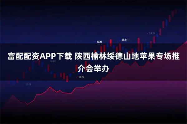 富配配资APP下载 陕西榆林绥德山地苹果专场推介会举办