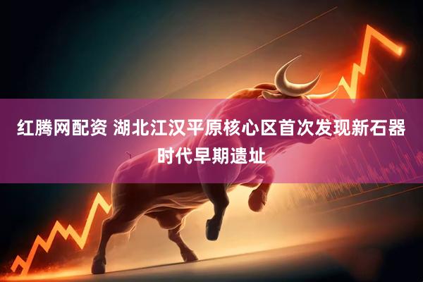红腾网配资 湖北江汉平原核心区首次发现新石器时代早期遗址