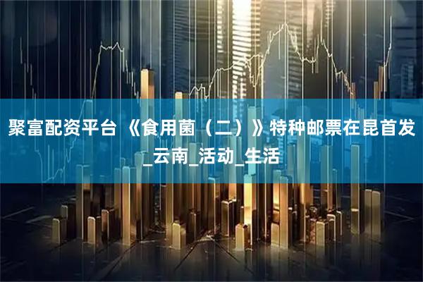 聚富配资平台 《食用菌（二）》特种邮票在昆首发_云南_活动_生活