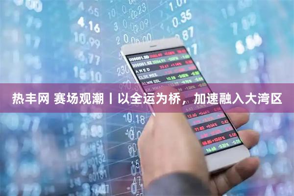 热丰网 赛场观潮丨以全运为桥，加速融入大湾区