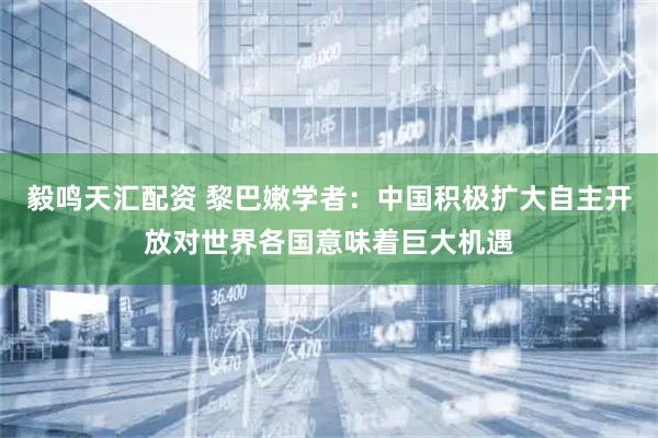 毅鸣天汇配资 黎巴嫩学者：中国积极扩大自主开放对世界各国意味着巨大机遇