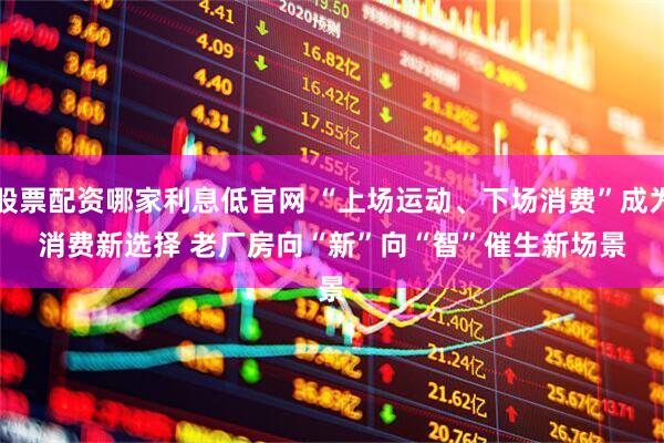 股票配资哪家利息低官网 “上场运动、下场消费”成为消费新选择 老厂房向“新”向“智”催生新场景