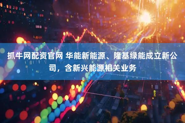 抓牛网配资官网 华能新能源、隆基绿能成立新公司，含新兴能源相关业务