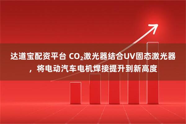 达道宝配资平台 CO₂激光器结合UV固态激光器，将电动汽车电机焊接提升到新高度