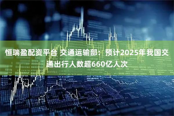 恒瑞盈配资平台 交通运输部：预计2025年我国交通出行人数超660亿人次