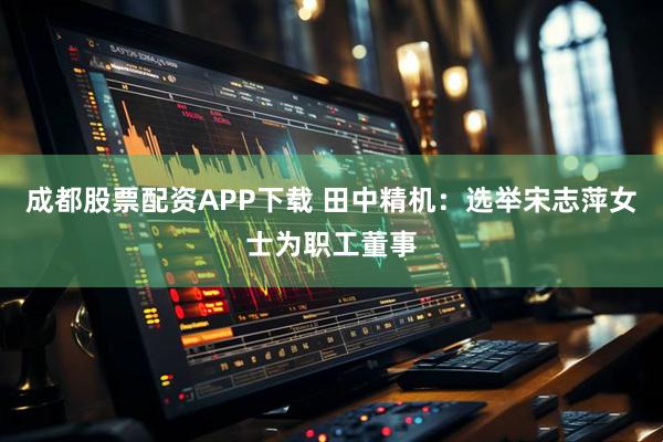 成都股票配资APP下载 田中精机：选举宋志萍女士为职工董事