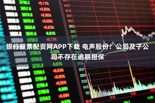 银行股票配资网APP下载 电声股份：公司及子公司不存在逾期担保