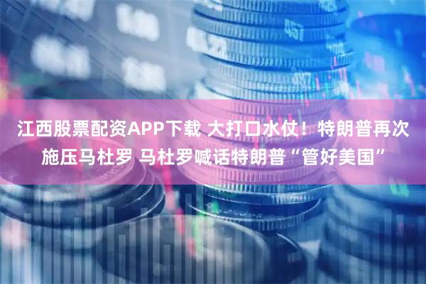 江西股票配资APP下载 大打口水仗！特朗普再次施压马杜罗 马杜罗喊话特朗普“管好美国”