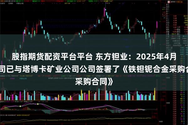 股指期货配资平台平台 东方钽业：2025年4月，公司已与塔博卡矿业公司公司签署了《铁钽铌合金采购合同》