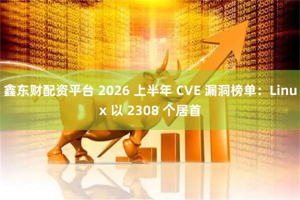 鑫东财配资平台 2026 上半年 CVE 漏洞榜单：Linux 以 2308 个居首