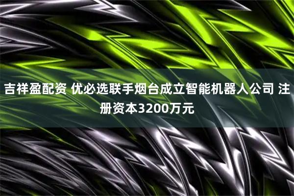 吉祥盈配资 优必选联手烟台成立智能机器人公司 注册资本3200万元