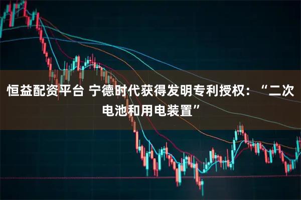 恒益配资平台 宁德时代获得发明专利授权：“二次电池和用电装置”